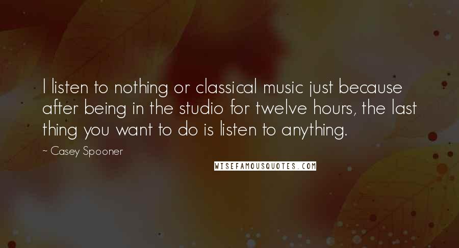 Casey Spooner Quotes: I listen to nothing or classical music just because after being in the studio for twelve hours, the last thing you want to do is listen to anything.