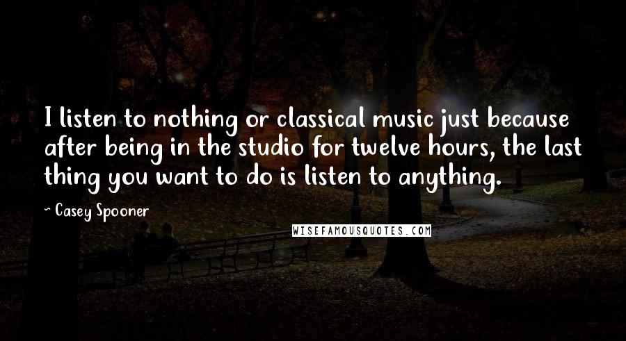 Casey Spooner Quotes: I listen to nothing or classical music just because after being in the studio for twelve hours, the last thing you want to do is listen to anything.