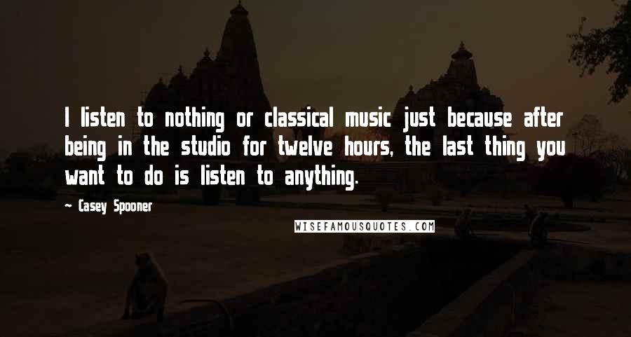 Casey Spooner Quotes: I listen to nothing or classical music just because after being in the studio for twelve hours, the last thing you want to do is listen to anything.