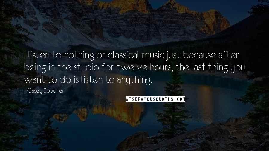 Casey Spooner Quotes: I listen to nothing or classical music just because after being in the studio for twelve hours, the last thing you want to do is listen to anything.