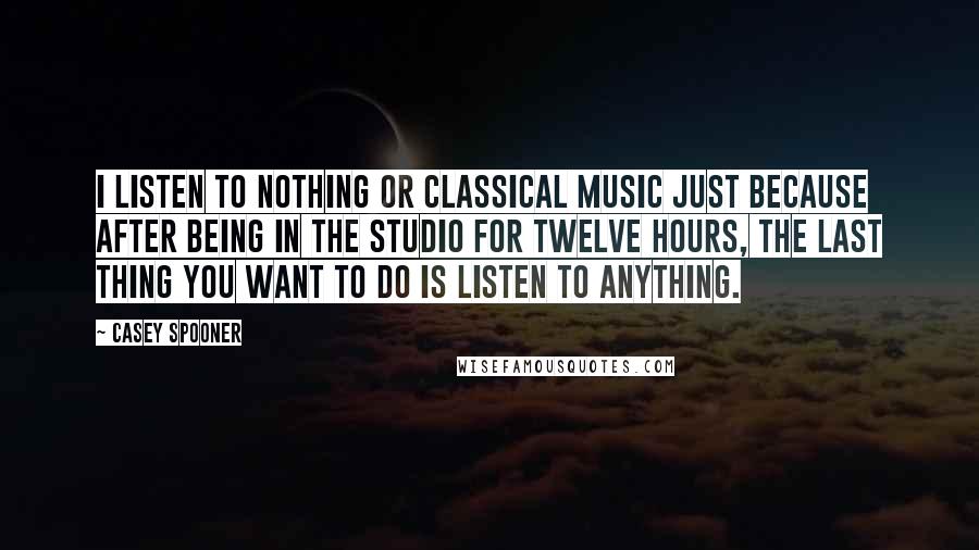 Casey Spooner Quotes: I listen to nothing or classical music just because after being in the studio for twelve hours, the last thing you want to do is listen to anything.