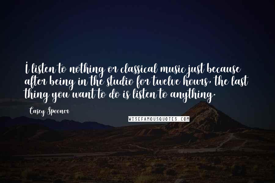 Casey Spooner Quotes: I listen to nothing or classical music just because after being in the studio for twelve hours, the last thing you want to do is listen to anything.