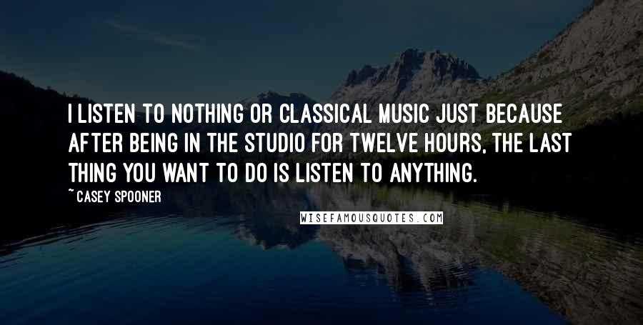 Casey Spooner Quotes: I listen to nothing or classical music just because after being in the studio for twelve hours, the last thing you want to do is listen to anything.