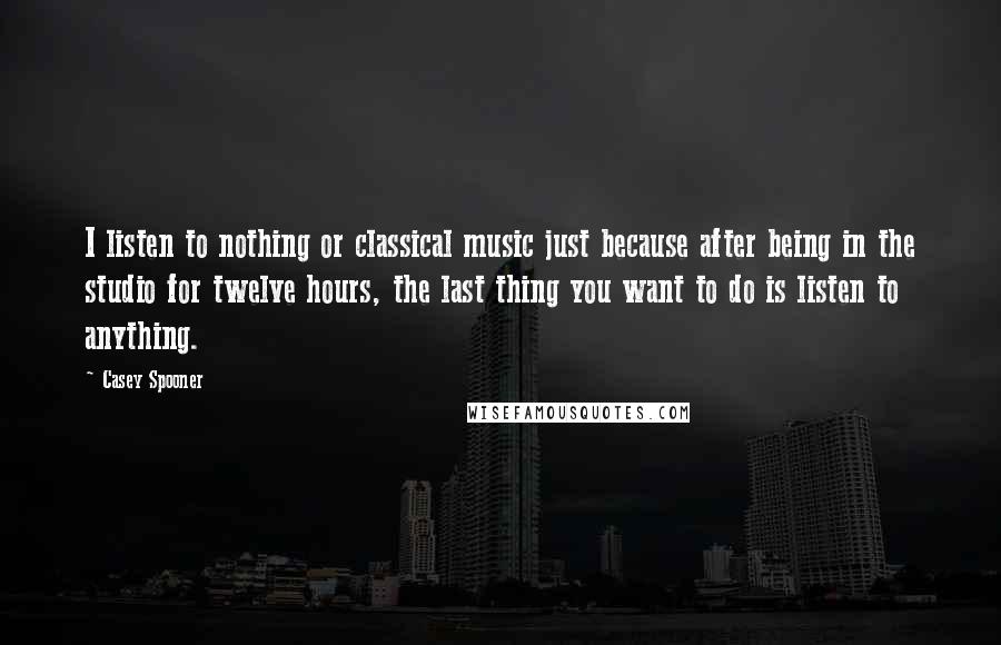 Casey Spooner Quotes: I listen to nothing or classical music just because after being in the studio for twelve hours, the last thing you want to do is listen to anything.