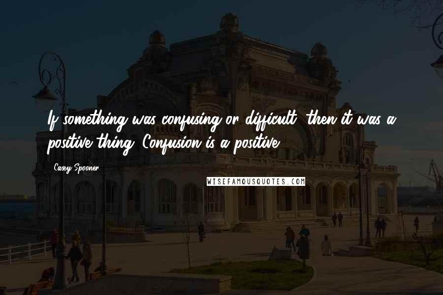 Casey Spooner Quotes: If something was confusing or difficult, then it was a positive thing. Confusion is a positive.