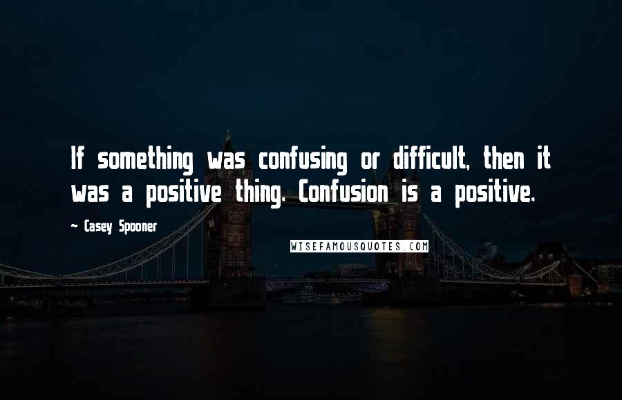 Casey Spooner Quotes: If something was confusing or difficult, then it was a positive thing. Confusion is a positive.