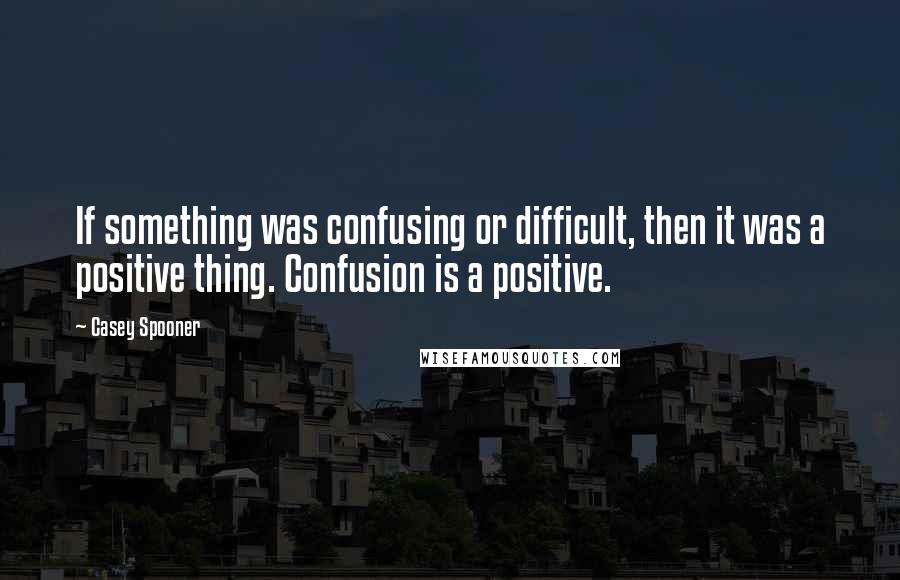 Casey Spooner Quotes: If something was confusing or difficult, then it was a positive thing. Confusion is a positive.
