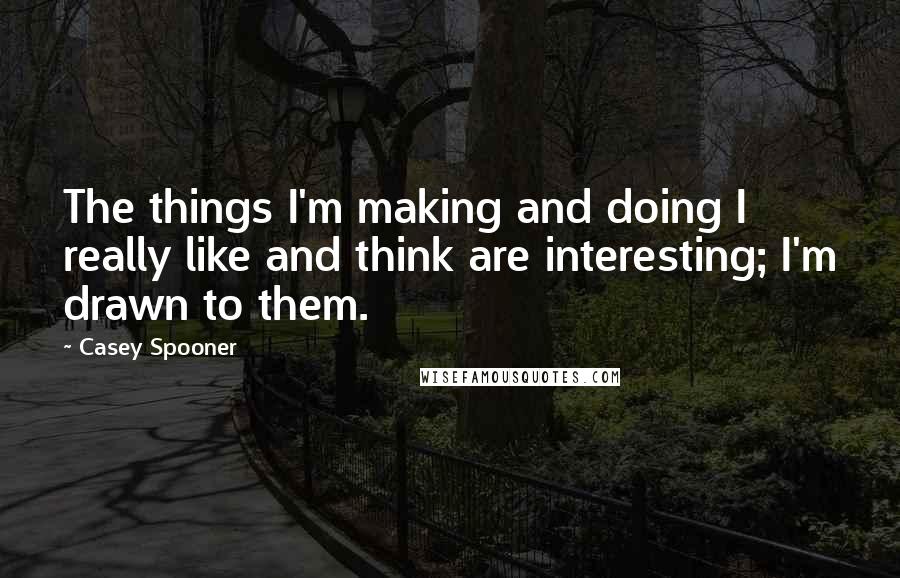 Casey Spooner Quotes: The things I'm making and doing I really like and think are interesting; I'm drawn to them.