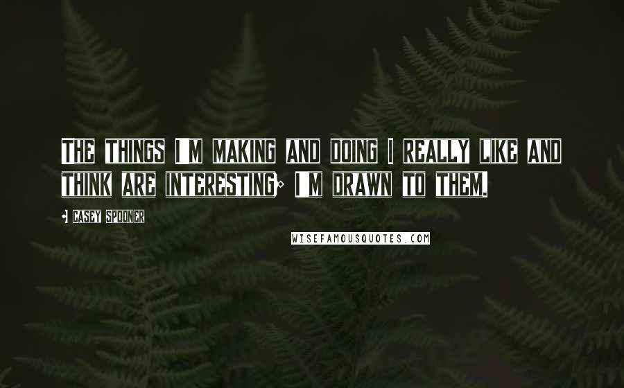 Casey Spooner Quotes: The things I'm making and doing I really like and think are interesting; I'm drawn to them.