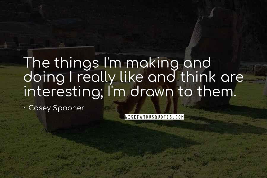 Casey Spooner Quotes: The things I'm making and doing I really like and think are interesting; I'm drawn to them.