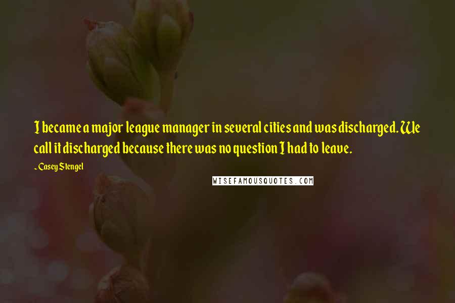 Casey Stengel Quotes: I became a major league manager in several cities and was discharged. We call it discharged because there was no question I had to leave.