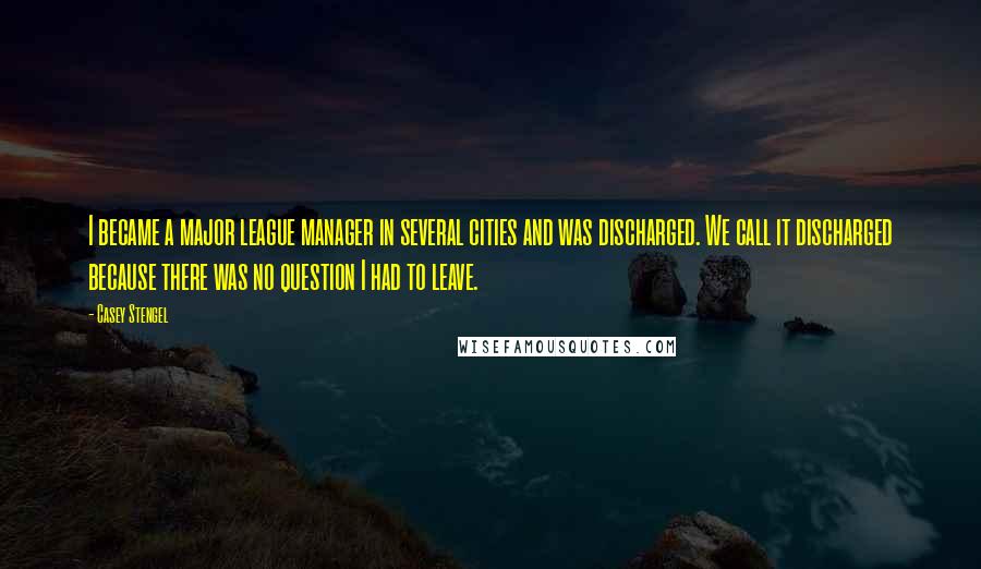 Casey Stengel Quotes: I became a major league manager in several cities and was discharged. We call it discharged because there was no question I had to leave.