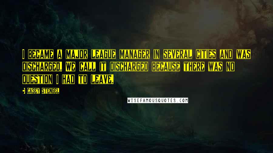 Casey Stengel Quotes: I became a major league manager in several cities and was discharged. We call it discharged because there was no question I had to leave.