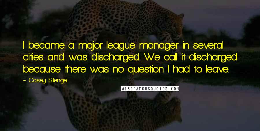 Casey Stengel Quotes: I became a major league manager in several cities and was discharged. We call it discharged because there was no question I had to leave.