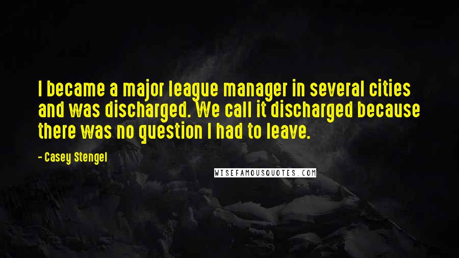 Casey Stengel Quotes: I became a major league manager in several cities and was discharged. We call it discharged because there was no question I had to leave.