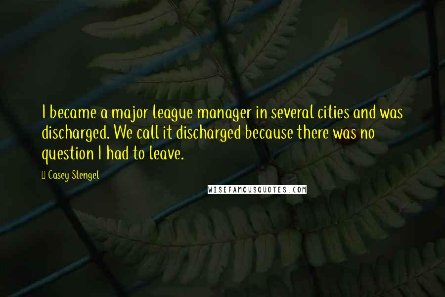 Casey Stengel Quotes: I became a major league manager in several cities and was discharged. We call it discharged because there was no question I had to leave.