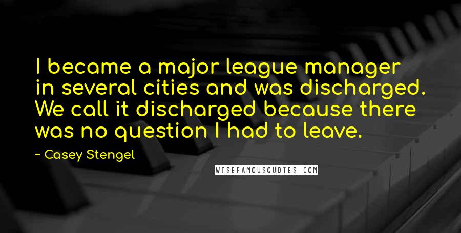 Casey Stengel Quotes: I became a major league manager in several cities and was discharged. We call it discharged because there was no question I had to leave.