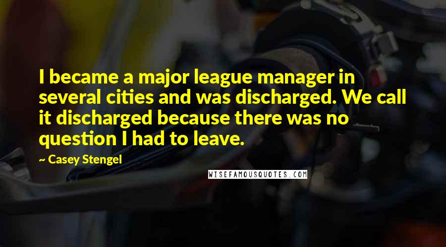 Casey Stengel Quotes: I became a major league manager in several cities and was discharged. We call it discharged because there was no question I had to leave.