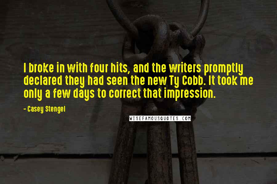 Casey Stengel Quotes: I broke in with four hits, and the writers promptly declared they had seen the new Ty Cobb. It took me only a few days to correct that impression.