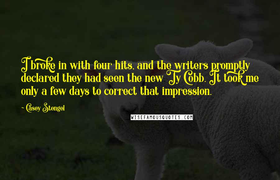 Casey Stengel Quotes: I broke in with four hits, and the writers promptly declared they had seen the new Ty Cobb. It took me only a few days to correct that impression.