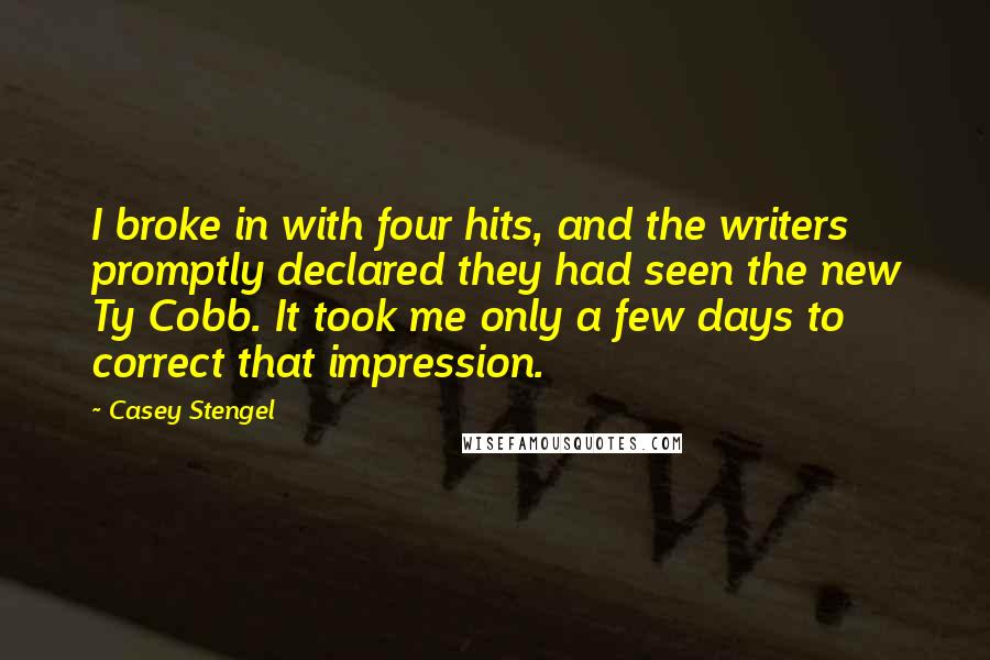 Casey Stengel Quotes: I broke in with four hits, and the writers promptly declared they had seen the new Ty Cobb. It took me only a few days to correct that impression.