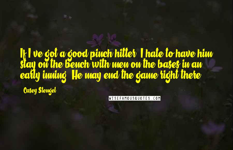 Casey Stengel Quotes: If I've got a good pinch-hitter, I hate to have him stay on the bench with men on the bases in an early inning. He may end the game right there.