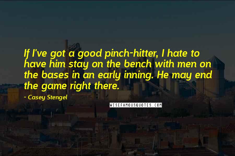 Casey Stengel Quotes: If I've got a good pinch-hitter, I hate to have him stay on the bench with men on the bases in an early inning. He may end the game right there.