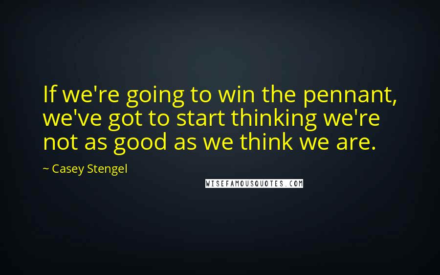 Casey Stengel Quotes: If we're going to win the pennant, we've got to start thinking we're not as good as we think we are.