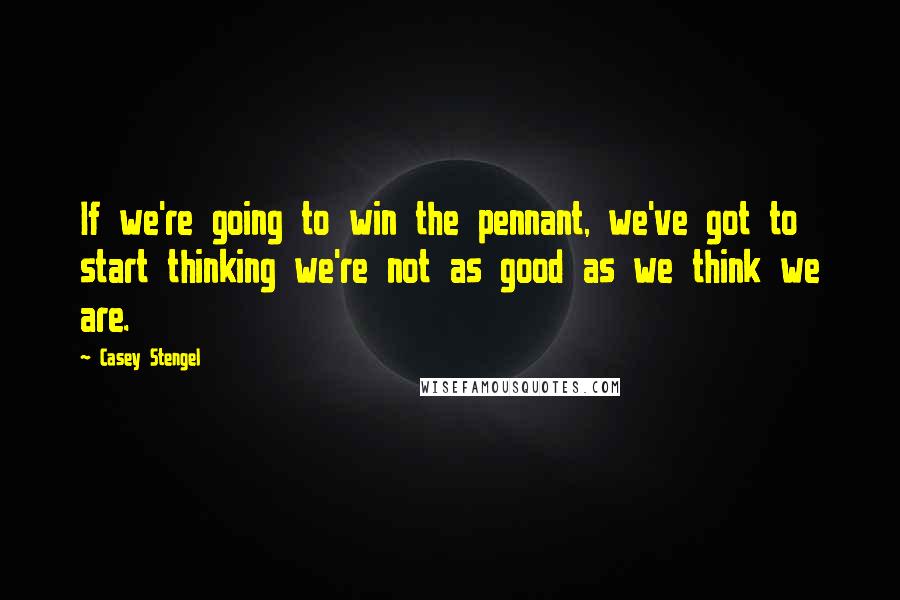 Casey Stengel Quotes: If we're going to win the pennant, we've got to start thinking we're not as good as we think we are.