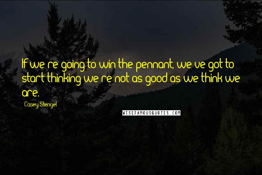 Casey Stengel Quotes: If we're going to win the pennant, we've got to start thinking we're not as good as we think we are.