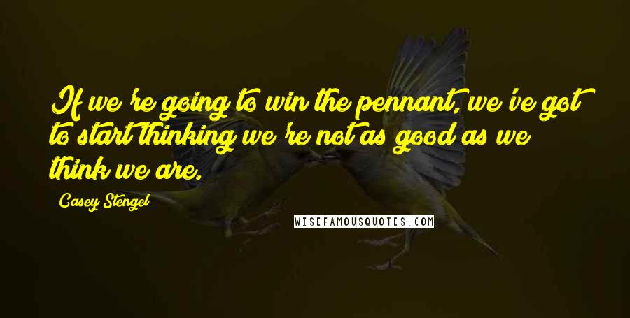 Casey Stengel Quotes: If we're going to win the pennant, we've got to start thinking we're not as good as we think we are.