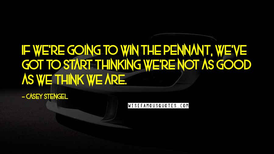 Casey Stengel Quotes: If we're going to win the pennant, we've got to start thinking we're not as good as we think we are.