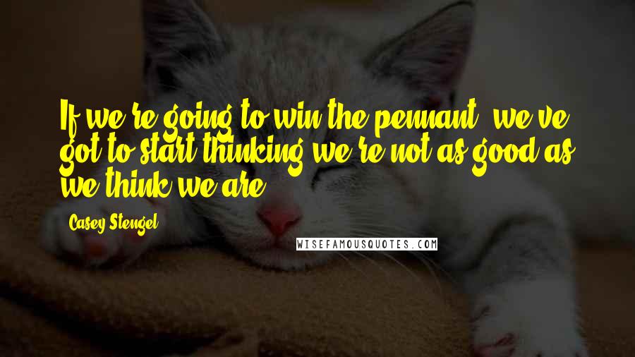 Casey Stengel Quotes: If we're going to win the pennant, we've got to start thinking we're not as good as we think we are.