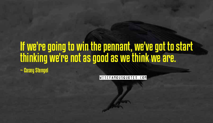 Casey Stengel Quotes: If we're going to win the pennant, we've got to start thinking we're not as good as we think we are.
