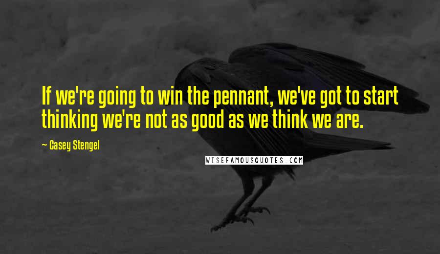 Casey Stengel Quotes: If we're going to win the pennant, we've got to start thinking we're not as good as we think we are.