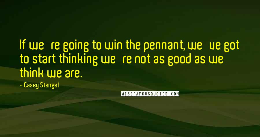 Casey Stengel Quotes: If we're going to win the pennant, we've got to start thinking we're not as good as we think we are.