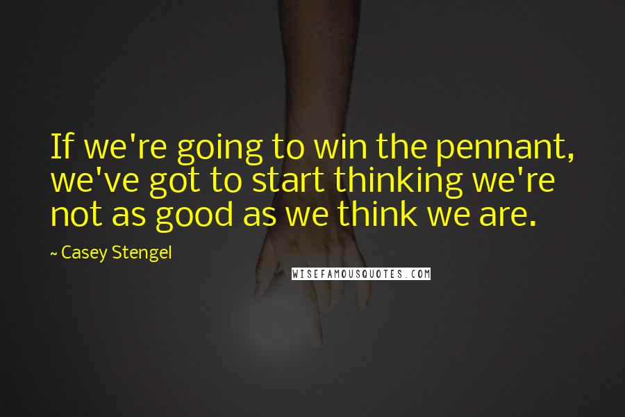 Casey Stengel Quotes: If we're going to win the pennant, we've got to start thinking we're not as good as we think we are.