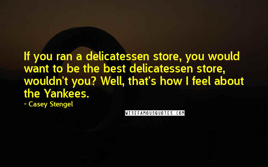 Casey Stengel Quotes: If you ran a delicatessen store, you would want to be the best delicatessen store, wouldn't you? Well, that's how I feel about the Yankees.