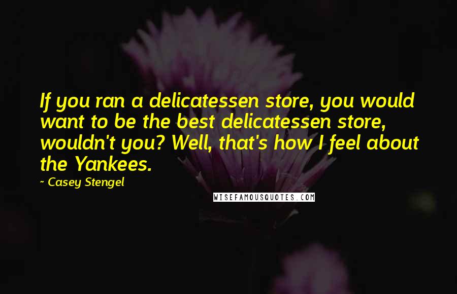 Casey Stengel Quotes: If you ran a delicatessen store, you would want to be the best delicatessen store, wouldn't you? Well, that's how I feel about the Yankees.