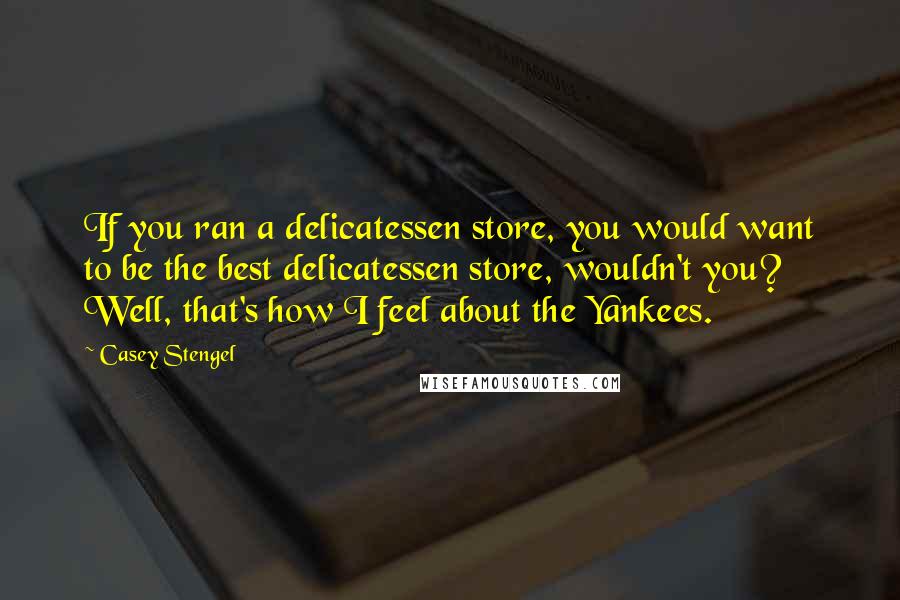 Casey Stengel Quotes: If you ran a delicatessen store, you would want to be the best delicatessen store, wouldn't you? Well, that's how I feel about the Yankees.