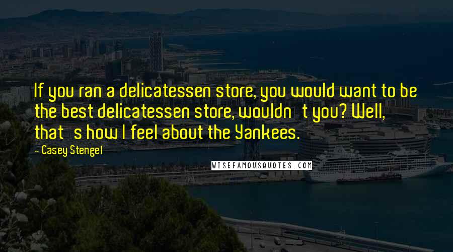 Casey Stengel Quotes: If you ran a delicatessen store, you would want to be the best delicatessen store, wouldn't you? Well, that's how I feel about the Yankees.