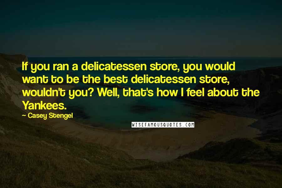 Casey Stengel Quotes: If you ran a delicatessen store, you would want to be the best delicatessen store, wouldn't you? Well, that's how I feel about the Yankees.