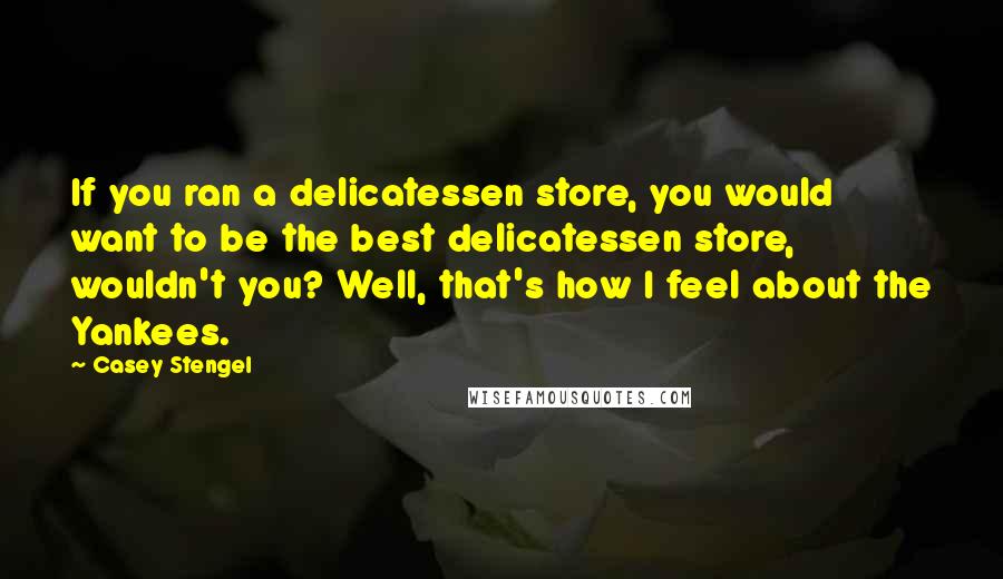 Casey Stengel Quotes: If you ran a delicatessen store, you would want to be the best delicatessen store, wouldn't you? Well, that's how I feel about the Yankees.