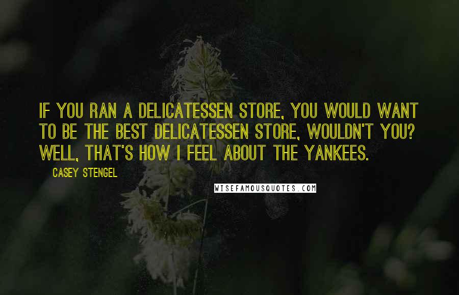 Casey Stengel Quotes: If you ran a delicatessen store, you would want to be the best delicatessen store, wouldn't you? Well, that's how I feel about the Yankees.