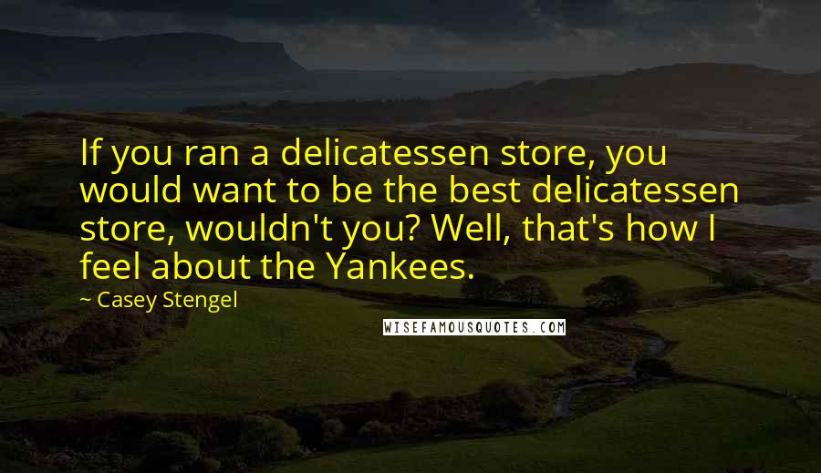 Casey Stengel Quotes: If you ran a delicatessen store, you would want to be the best delicatessen store, wouldn't you? Well, that's how I feel about the Yankees.