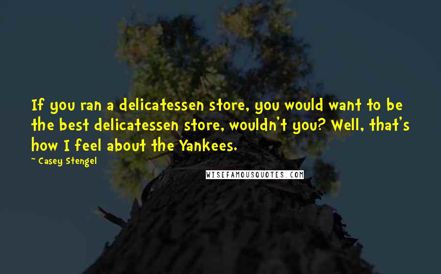 Casey Stengel Quotes: If you ran a delicatessen store, you would want to be the best delicatessen store, wouldn't you? Well, that's how I feel about the Yankees.