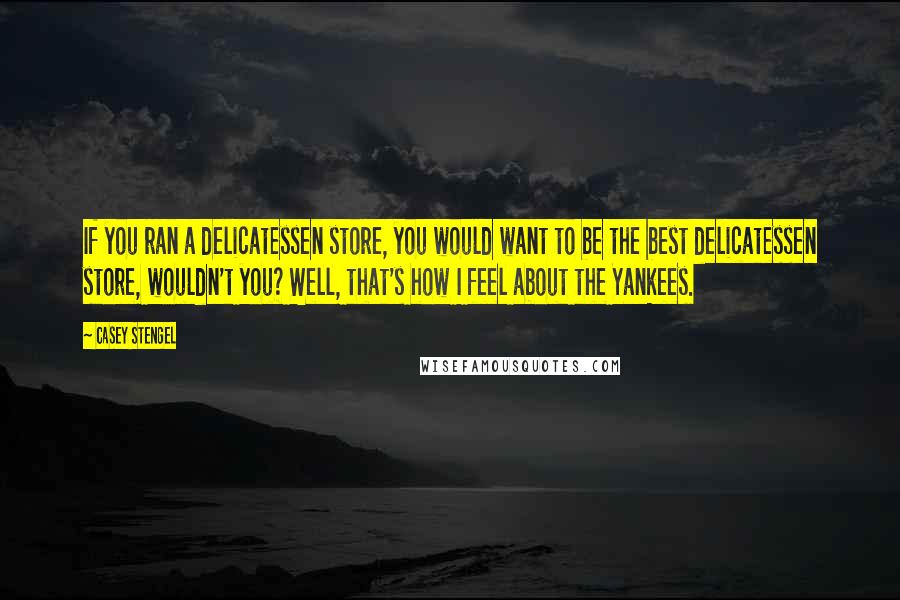 Casey Stengel Quotes: If you ran a delicatessen store, you would want to be the best delicatessen store, wouldn't you? Well, that's how I feel about the Yankees.