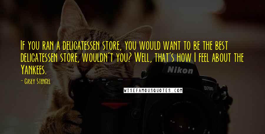 Casey Stengel Quotes: If you ran a delicatessen store, you would want to be the best delicatessen store, wouldn't you? Well, that's how I feel about the Yankees.