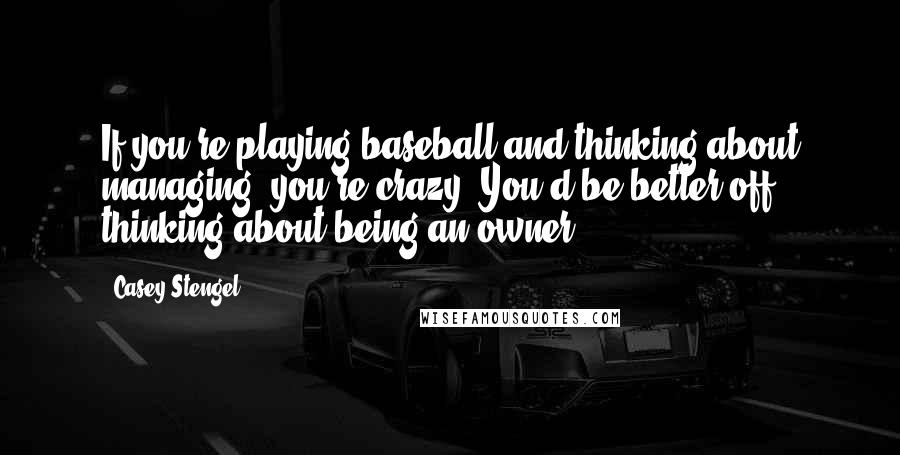 Casey Stengel Quotes: If you're playing baseball and thinking about managing, you're crazy. You'd be better off thinking about being an owner.