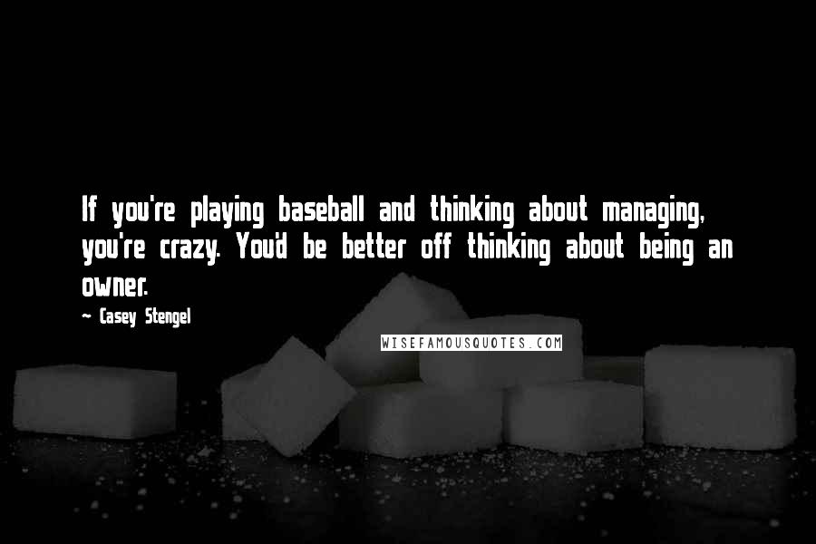 Casey Stengel Quotes: If you're playing baseball and thinking about managing, you're crazy. You'd be better off thinking about being an owner.